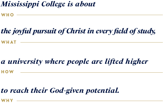 Mississippi College is about the joyful pursuit of Christ in every field of study, a university where people are lifted higher to reach their God-given potential.